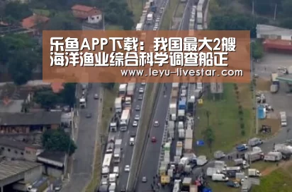 乐鱼APP下载:我国最大2艘海洋渔业综合科学调查船正式交付使用(图1) 乐鱼官方入口