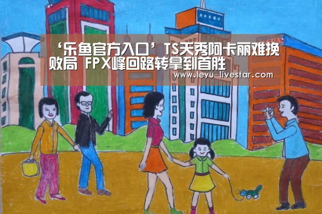 ‘乐鱼官方入口’TS天秀阿卡丽难挽败局 FPX峰回路转拿到首胜(图1) 乐鱼官方入口