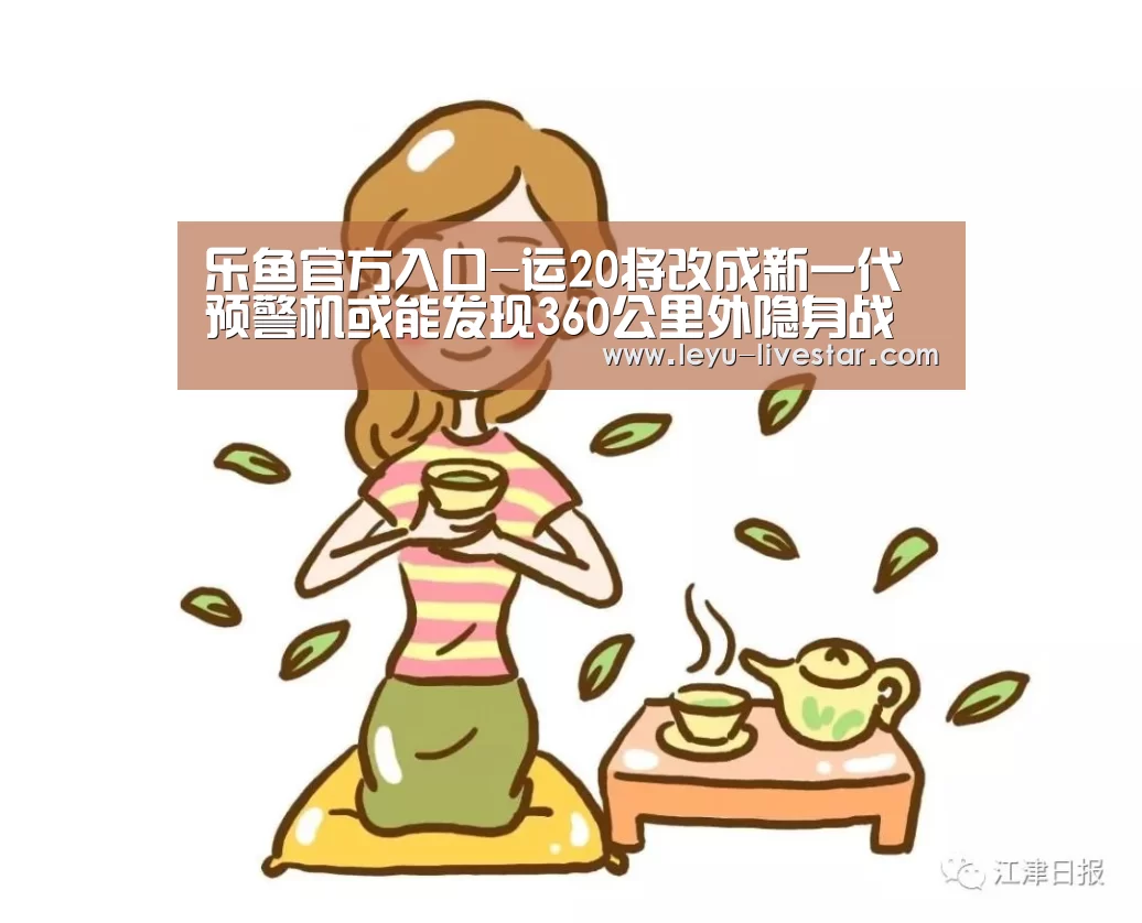 乐鱼官方入口-运20将改成新一代预警机或能发现360公里外隐身战机(图1) 乐鱼官方入口